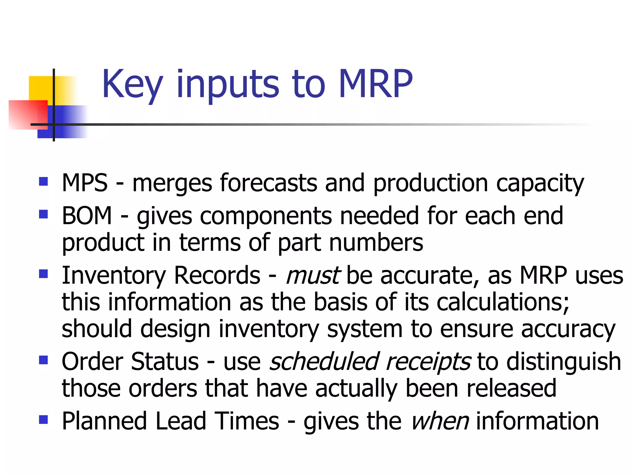 Key inputs to MRP MPS - merges forecasts and production capacity BOM - gives components needed for each end product in terms of part numbers Inventory Records -  must  be accurate, as MRP uses this information as the basis of its calculations; should design inventory system to ensure accuracy Order Status - use  scheduled receipts  to distinguish those orders that have actually been released Planned Lead Times - gives the  when  information 