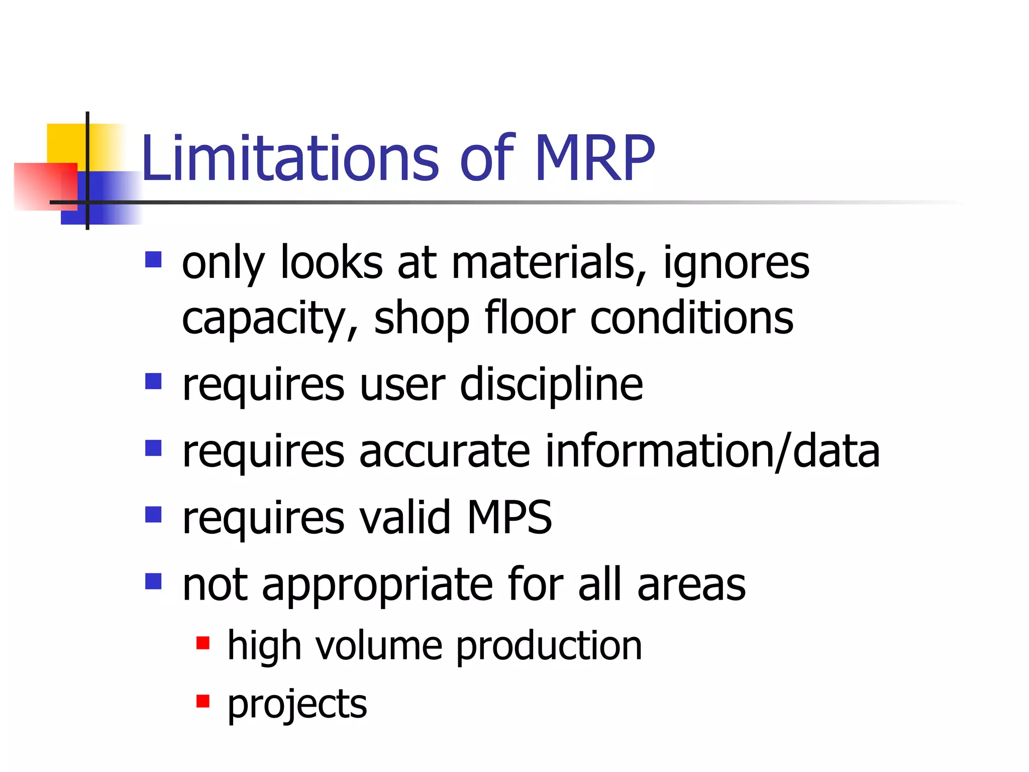 Limitations of MRP only looks at materials, ignores capacity, shop floor conditions requires user discipline requires accurate information/data requires valid MPS not appropriate for all areas high volume production projects 