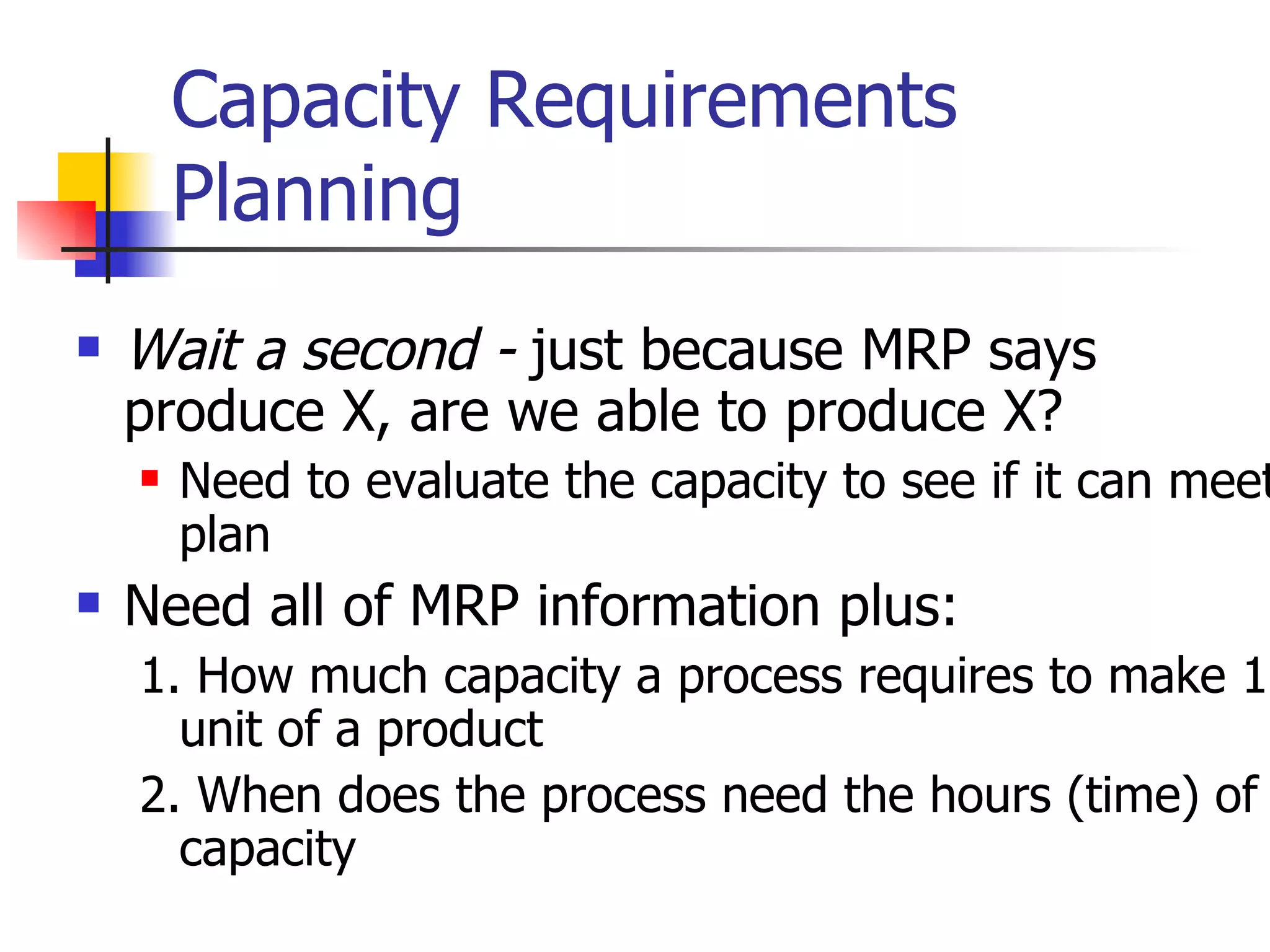 Capacity Requirements Planning Wait a second -  just because MRP says produce X, are we able to produce X? Need to evaluate the capacity to see if it can meet plan Need all of MRP information plus: 1. How much capacity a process requires to make 1 unit of a product 2. When does the process need the hours (time) of capacity 