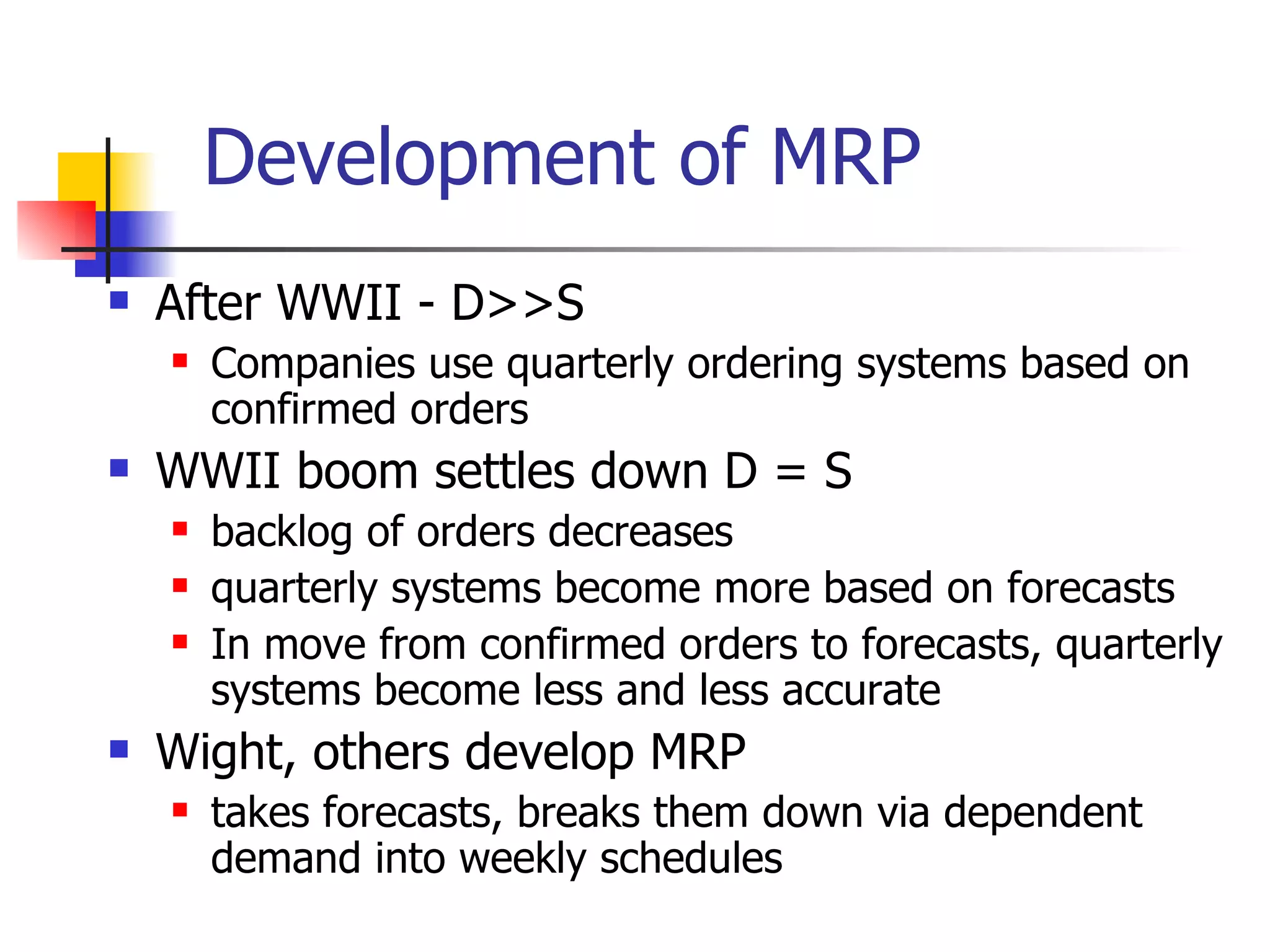 Development of MRP After WWII - D>>S Companies use quarterly ordering systems based on confirmed orders WWII boom settles down D = S backlog of orders decreases quarterly systems become more based on forecasts In move from confirmed orders to forecasts, quarterly systems become less and less accurate Wight, others develop MRP  takes forecasts, breaks them down via dependent demand into weekly schedules 