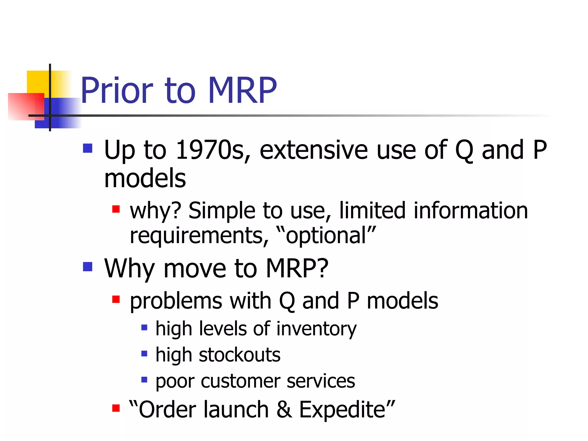 Up to 1970s, extensive use of Q and P models why? Simple to use, limited information requirements, “optional” Why move to MRP? problems with Q and P models high levels of inventory high stockouts poor customer services “ Order launch & Expedite” Prior to MRP 