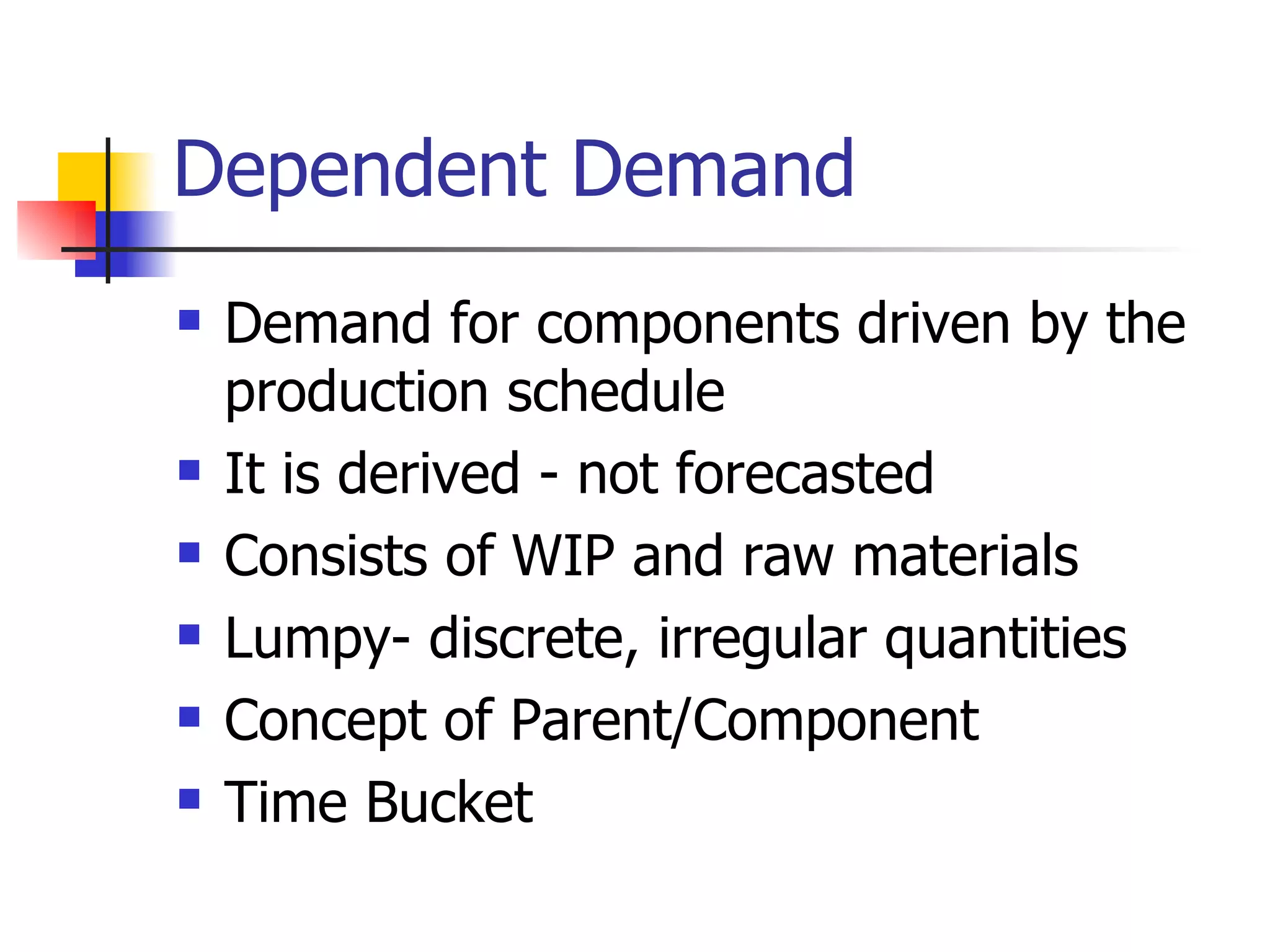 Dependent Demand Demand for components driven by the production schedule It is derived - not forecasted Consists of WIP and raw materials Lumpy- discrete, irregular quantities Concept of Parent/Component Time Bucket 