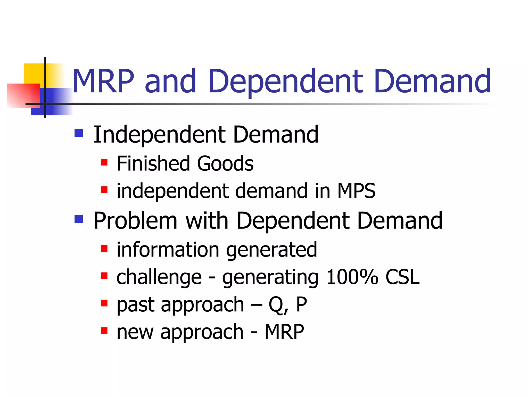 MRP and Dependent Demand Independent Demand Finished Goods independent demand in MPS Problem with Dependent Demand  information generated challenge - generating 100% CSL past approach – Q, P new approach - MRP 