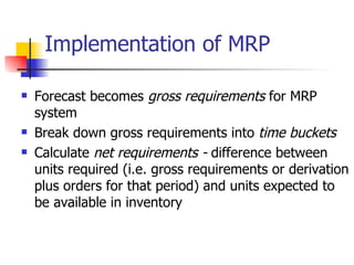 Implementation of MRP Forecast becomes  gross requirements  for MRP system Break down gross requirements into  time buckets Calculate  net requirements -  difference between units required (i.e. gross requirements or derivation plus orders for that period) and units expected to be available in inventory 