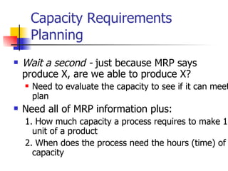 Capacity Requirements Planning Wait a second -  just because MRP says produce X, are we able to produce X? Need to evaluate the capacity to see if it can meet plan Need all of MRP information plus: 1. How much capacity a process requires to make 1 unit of a product 2. When does the process need the hours (time) of capacity 