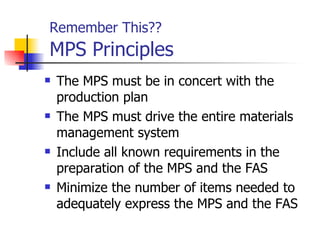 Remember This??    MPS Principles The MPS must be in concert with the production plan The MPS must drive the entire materials management system Include all known requirements in the preparation of the MPS and the FAS Minimize the number of items needed to adequately express the MPS and the FAS 