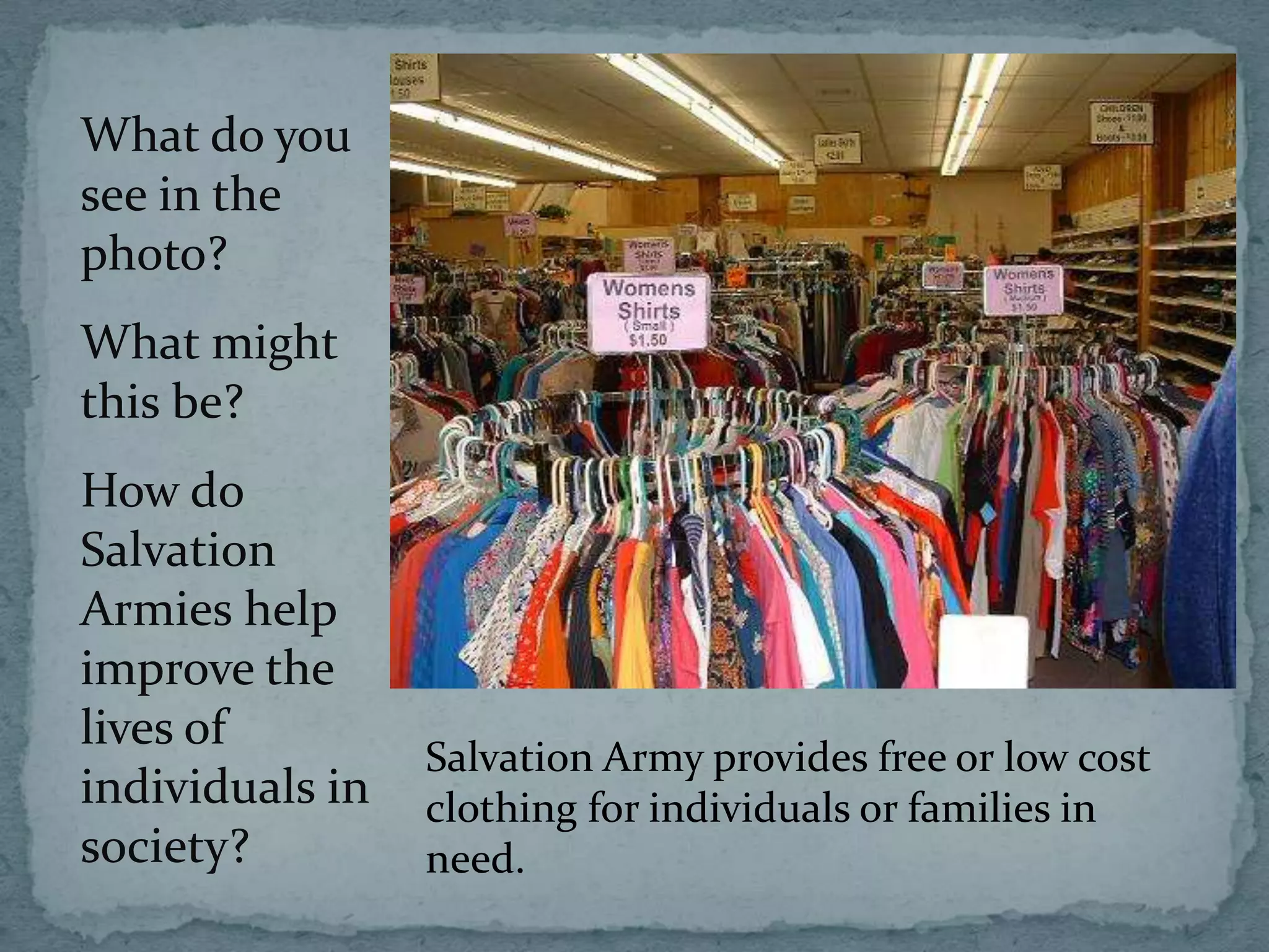 What do you
see in the
photo?
What might
this be?
How do
Salvation
Armies help
improve the
lives of
                 Salvation Army provides free or low cost
individuals in   clothing for individuals or families in
society?         need.
 