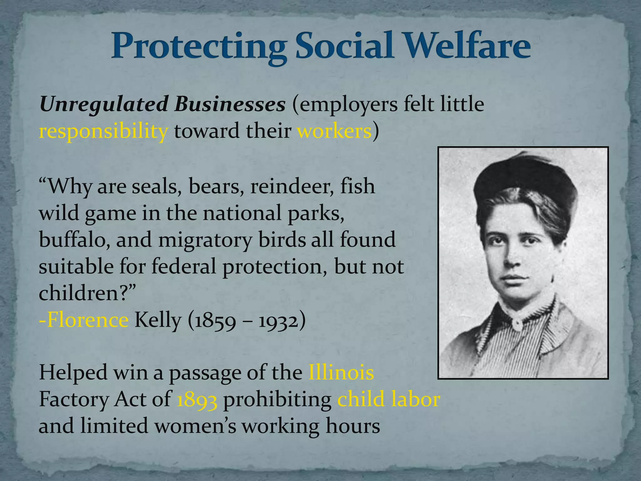 Unregulated Businesses (employers felt little
responsibility toward their workers)

“Why are seals, bears, reindeer, fish
wild game in the national parks,
buffalo, and migratory birds all found
suitable for federal protection, but not
children?”
-Florence Kelly (1859 – 1932)

Helped win a passage of the Illinois
Factory Act of 1893 prohibiting child labor
and limited women’s working hours
 