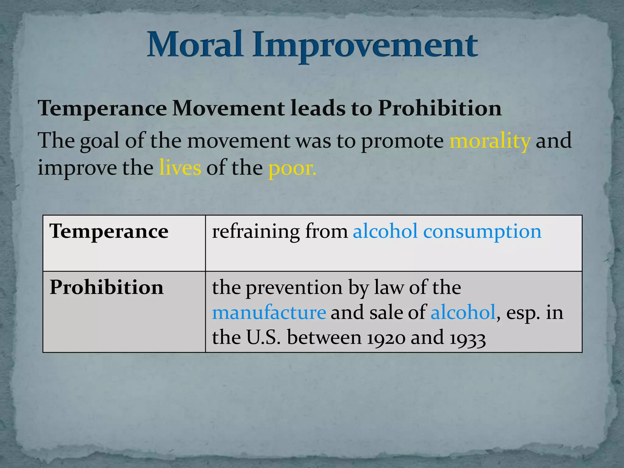 Temperance Movement leads to Prohibition
The goal of the movement was to promote morality and
improve the lives of the poor.

 Temperance     refraining from alcohol consumption

 Prohibition    the prevention by law of the
                manufacture and sale of alcohol, esp. in
                the U.S. between 1920 and 1933
 