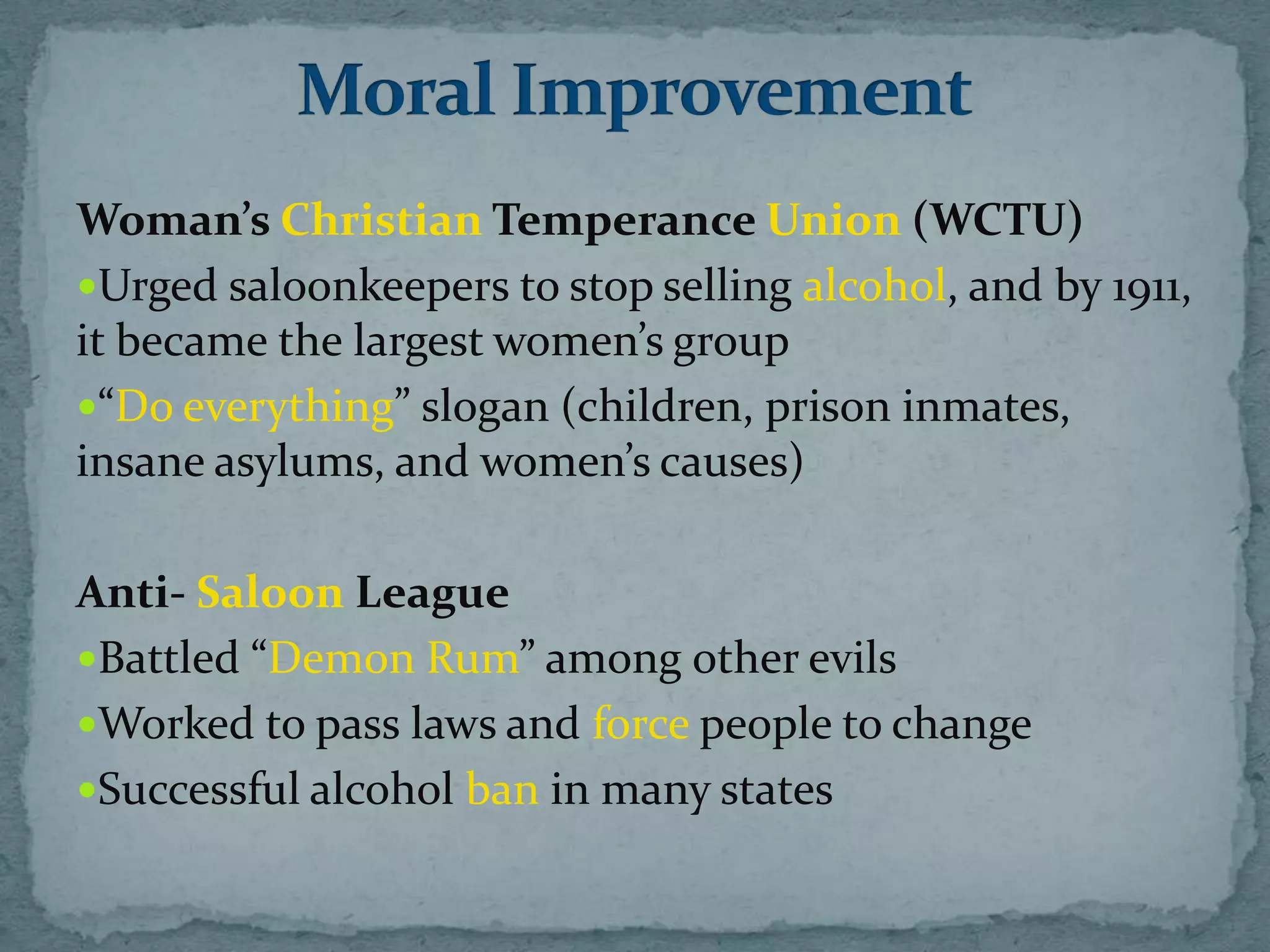 Woman’s Christian Temperance Union (WCTU)
Urged saloonkeepers to stop selling alcohol, and by 1911,
it became the largest women’s group
“Do everything” slogan (children, prison inmates,
insane asylums, and women’s causes)

Anti- Saloon League
Battled “Demon Rum” among other evils
Worked to pass laws and force people to change
Successful alcohol ban in many states
 
