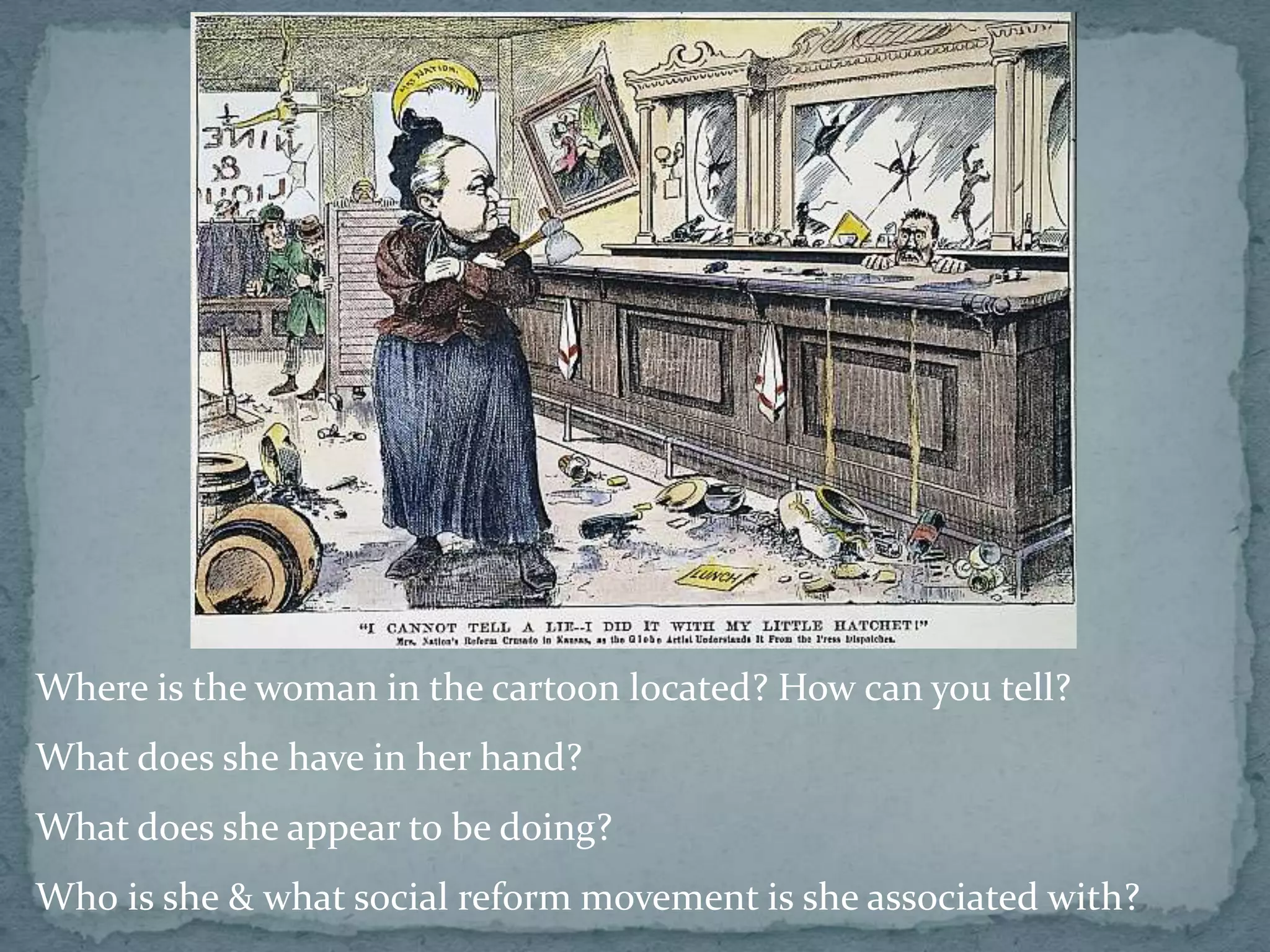Where is the woman in the cartoon located? How can you tell?
What does she have in her hand?
What does she appear to be doing?
Wh0 is she & what social reform movement is she associated with?
 