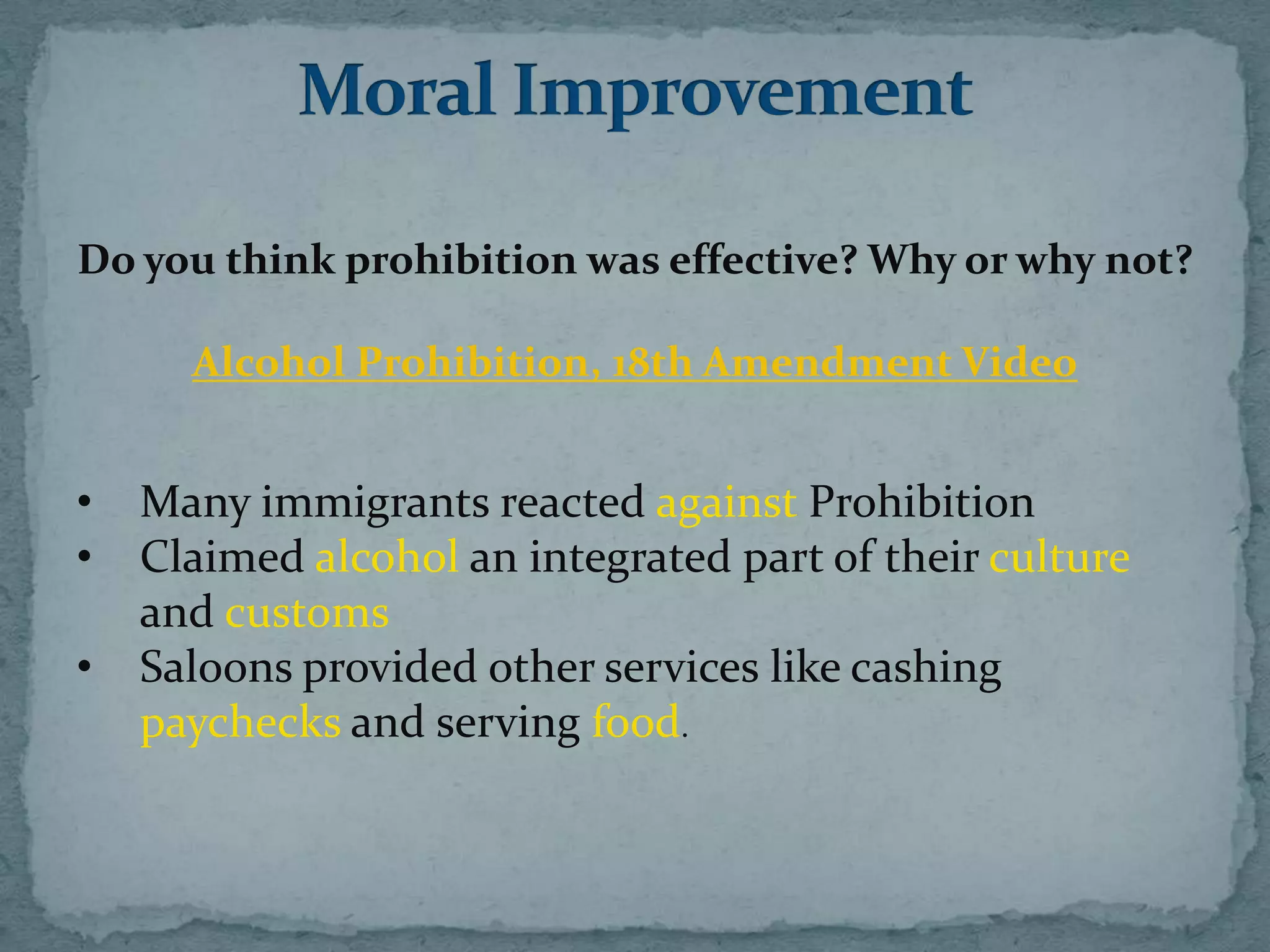 Do you think prohibition was effective? Why or why not?

      Alcohol Prohibition, 18th Amendment Video


•   Many immigrants reacted against Prohibition
•   Claimed alcohol an integrated part of their culture
    and customs
•   Saloons provided other services like cashing
    paychecks and serving food.
 
