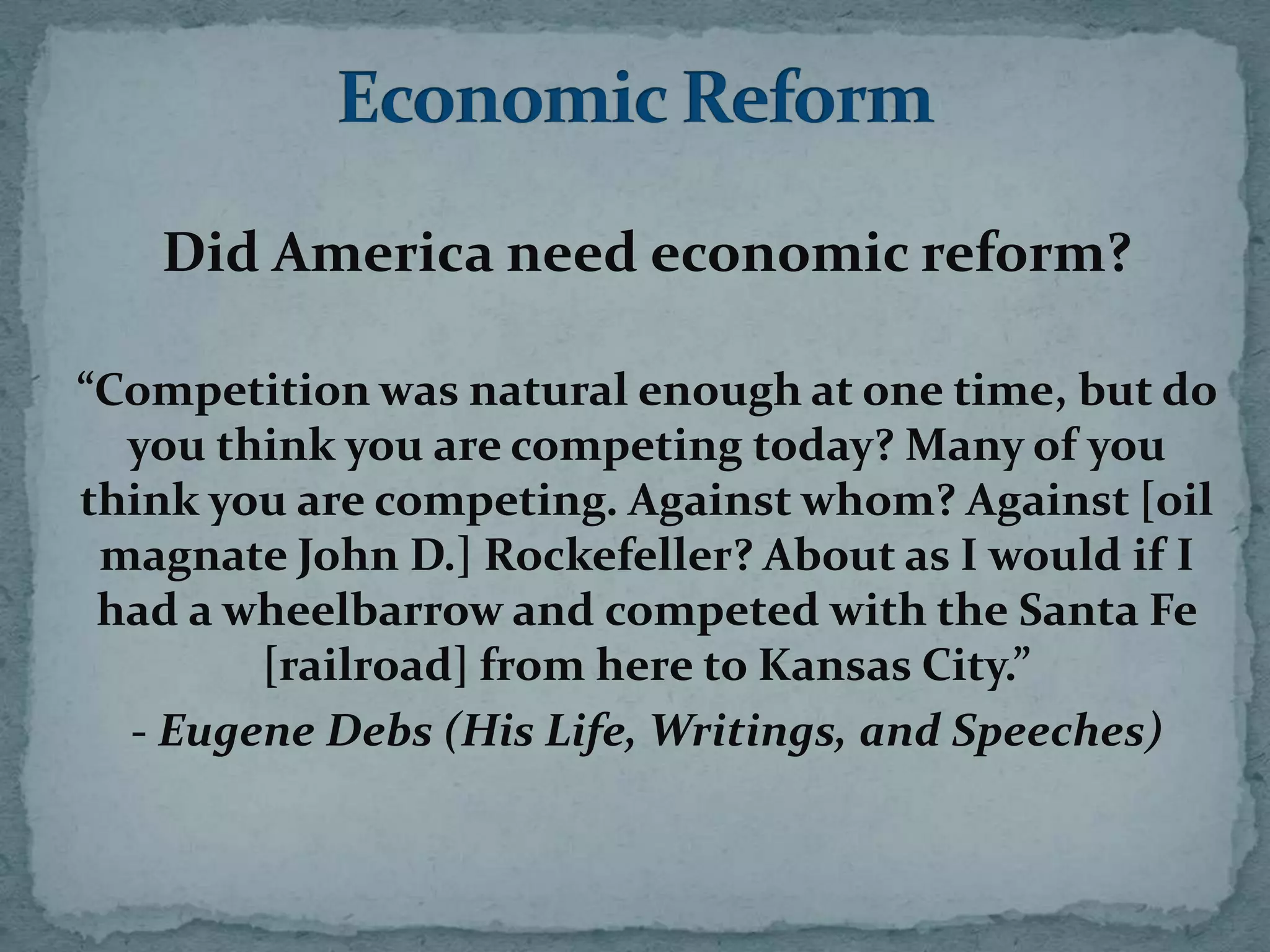 Did America need economic reform?

“Competition was natural enough at one time, but do
  you think you are competing today? Many of you
think you are competing. Against whom? Against [oil
 magnate John D.] Rockefeller? About as I would if I
 had a wheelbarrow and competed with the Santa Fe
        [railroad] from here to Kansas City.”
  - Eugene Debs (His Life, Writings, and Speeches)
 