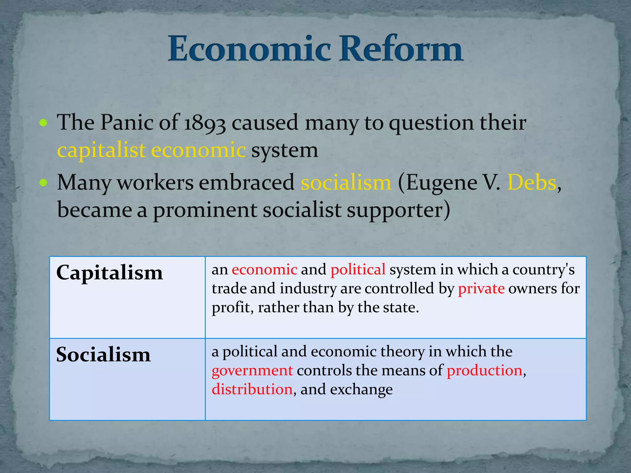  The Panic of 1893 caused many to question their
  capitalist economic system
 Many workers embraced socialism (Eugene V. Debs,
  became a prominent socialist supporter)

 Capitalism      an economic and political system in which a country's
                 trade and industry are controlled by private owners for
                 profit, rather than by the state.


 Socialism       a political and economic theory in which the
                 government controls the means of production,
                 distribution, and exchange
 
