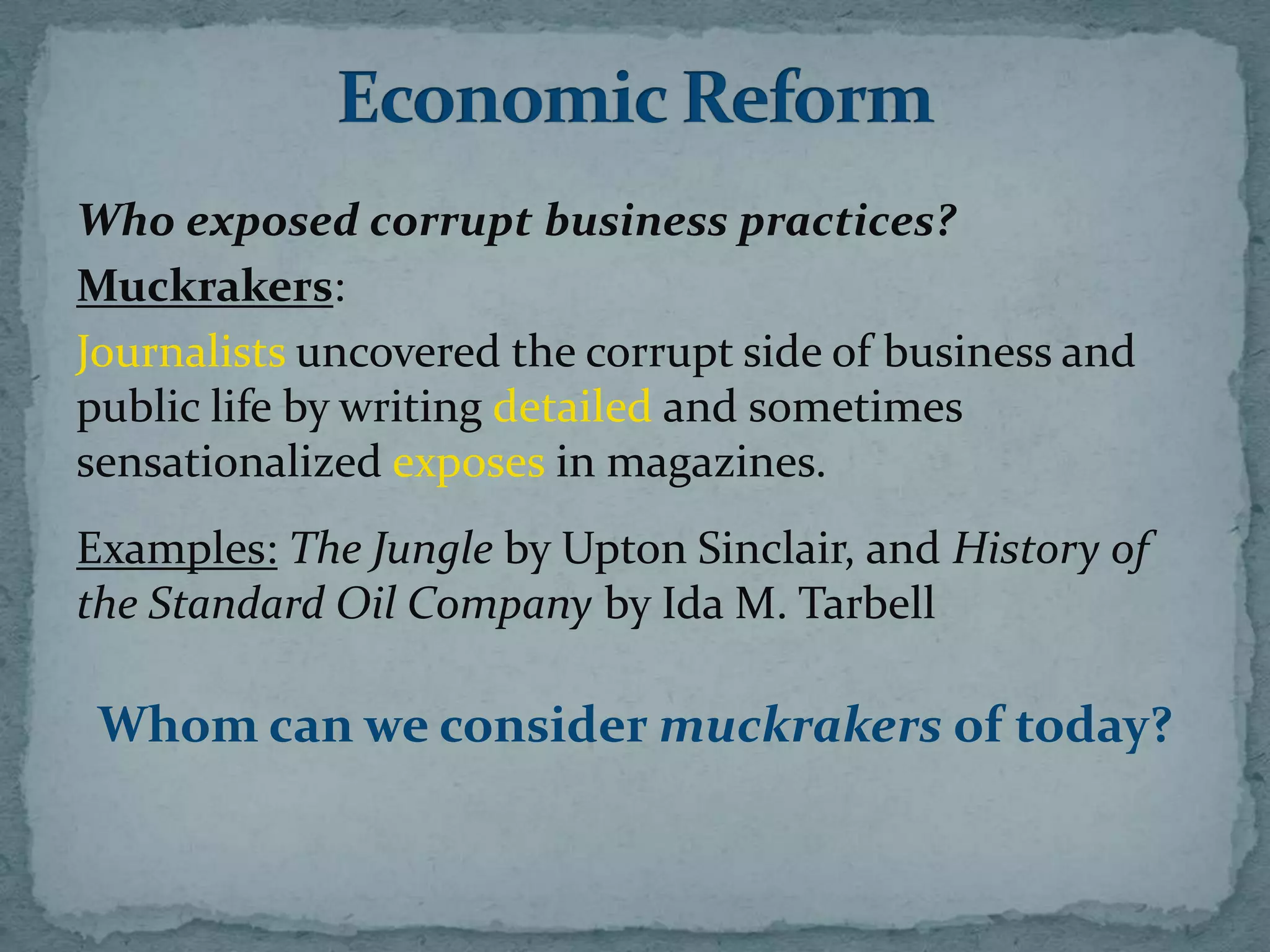 Who exposed corrupt business practices?
Muckrakers:
Journalists uncovered the corrupt side of business and
public life by writing detailed and sometimes
sensationalized exposes in magazines.
Examples: The Jungle by Upton Sinclair, and History of
the Standard Oil Company by Ida M. Tarbell

 Whom can we consider muckrakers of today?
 