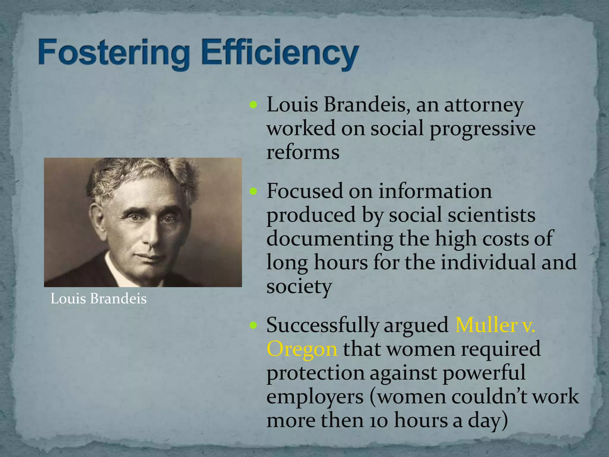  Louis Brandeis, an attorney
                  worked on social progressive
                  reforms
                  Focused on information
                  produced by social scientists
                  documenting the high costs of
                  long hours for the individual and
Louis Brandeis
                  society
                  Successfully argued Muller v.
                  Oregon that women required
                  protection against powerful
                  employers (women couldn’t work
                  more then 10 hours a day)
 