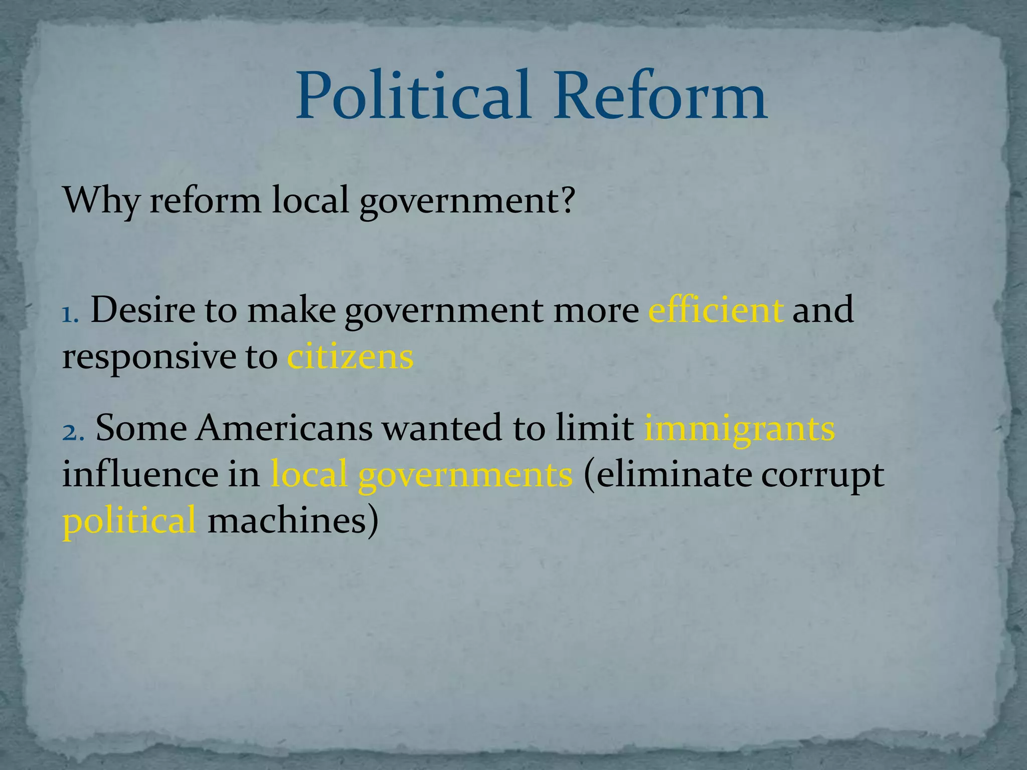 Political Reform
Why reform local government?

1. Desire to make government more efficient and
responsive to citizens
2. Some Americans wanted to limit immigrants
influence in local governments (eliminate corrupt
political machines)
 