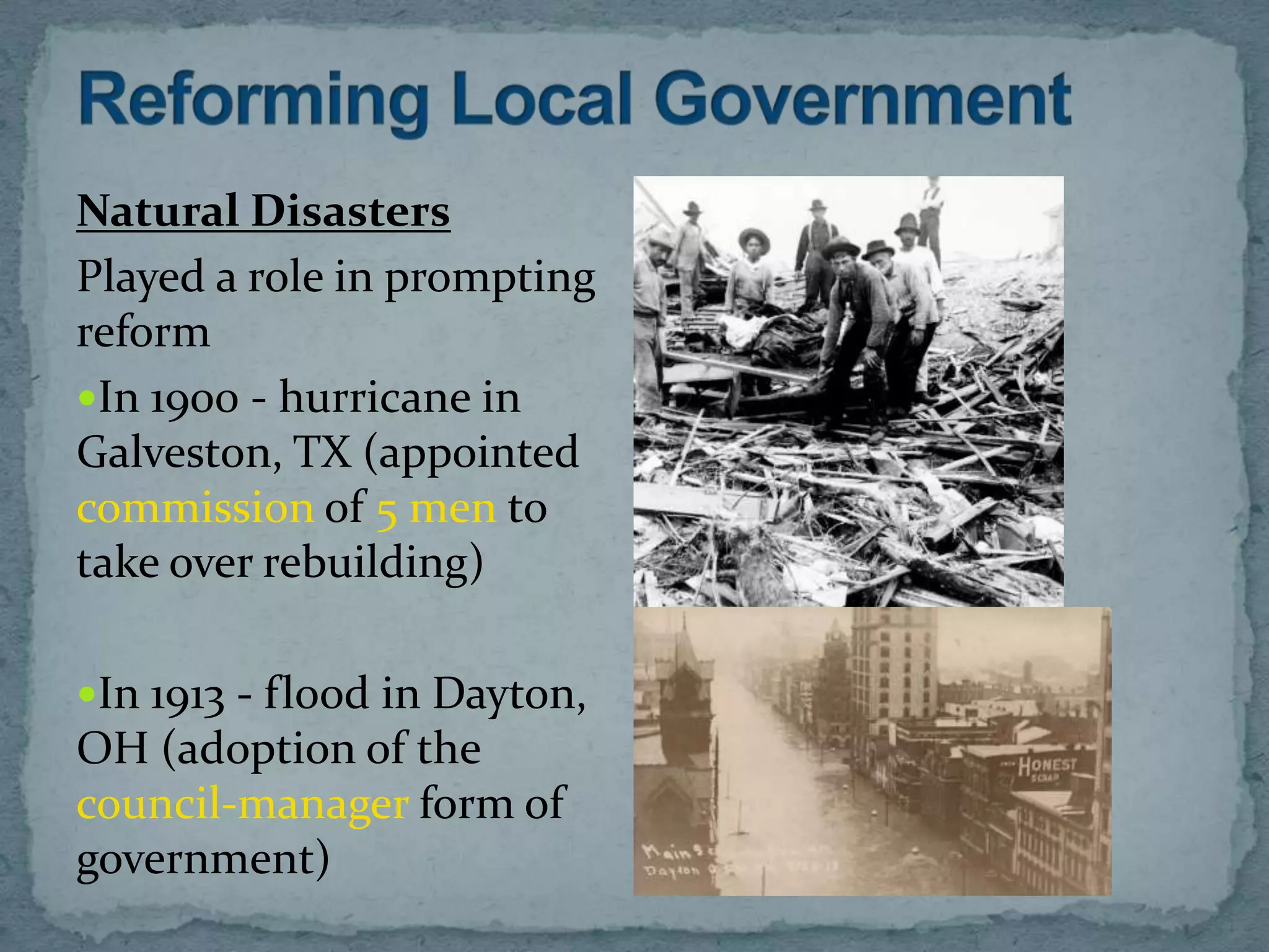 Natural Disasters
Played a role in prompting
reform
In 1900 - hurricane in
Galveston, TX (appointed
commission of 5 men to
take over rebuilding)

In 1913 - flood in Dayton,
OH (adoption of the
council-manager form of
government)
 