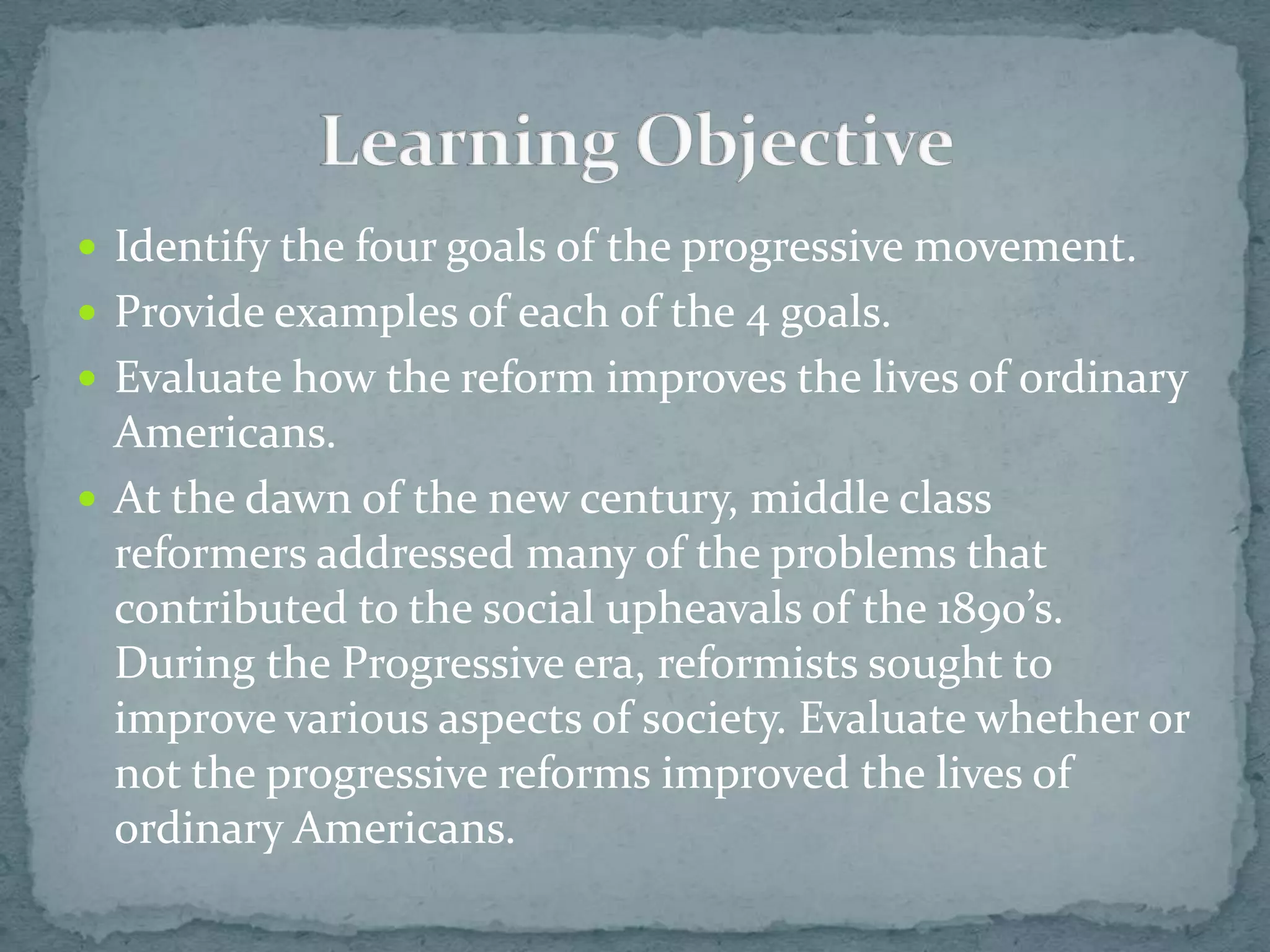  Identify the four goals of the progressive movement.
 Provide examples of each of the 4 goals.
 Evaluate how the reform improves the lives of ordinary
  Americans.
 At the dawn of the new century, middle class
  reformers addressed many of the problems that
  contributed to the social upheavals of the 1890’s.
  During the Progressive era, reformists sought to
  improve various aspects of society. Evaluate whether or
  not the progressive reforms improved the lives of
  ordinary Americans.
 