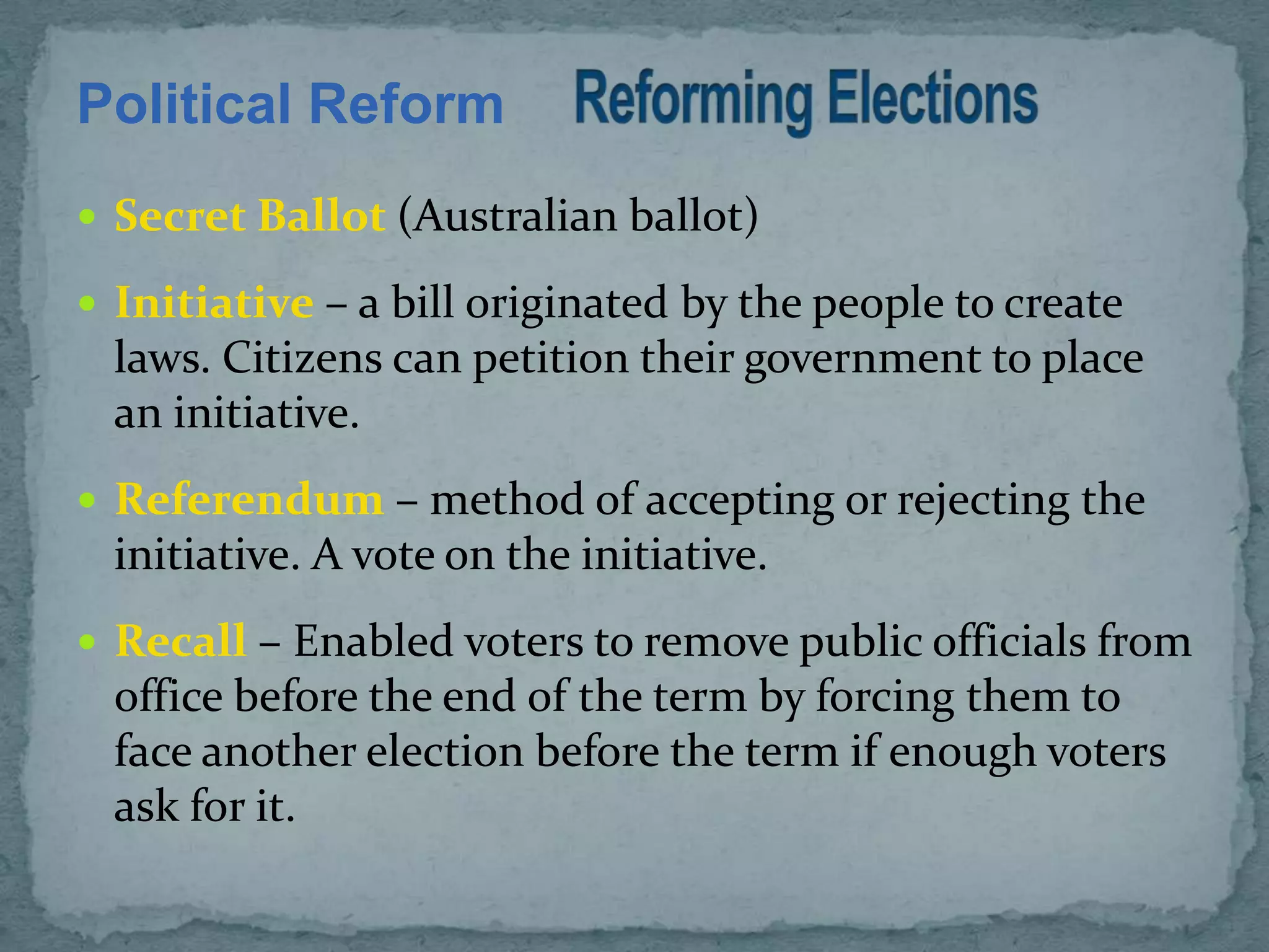 Political Reform
 Secret Ballot (Australian ballot)

 Initiative – a bill originated by the people to create
  laws. Citizens can petition their government to place
  an initiative.
 Referendum – method of accepting or rejecting the
  initiative. A vote on the initiative.
 Recall – Enabled voters to remove public officials from
  office before the end of the term by forcing them to
  face another election before the term if enough voters
  ask for it.
 