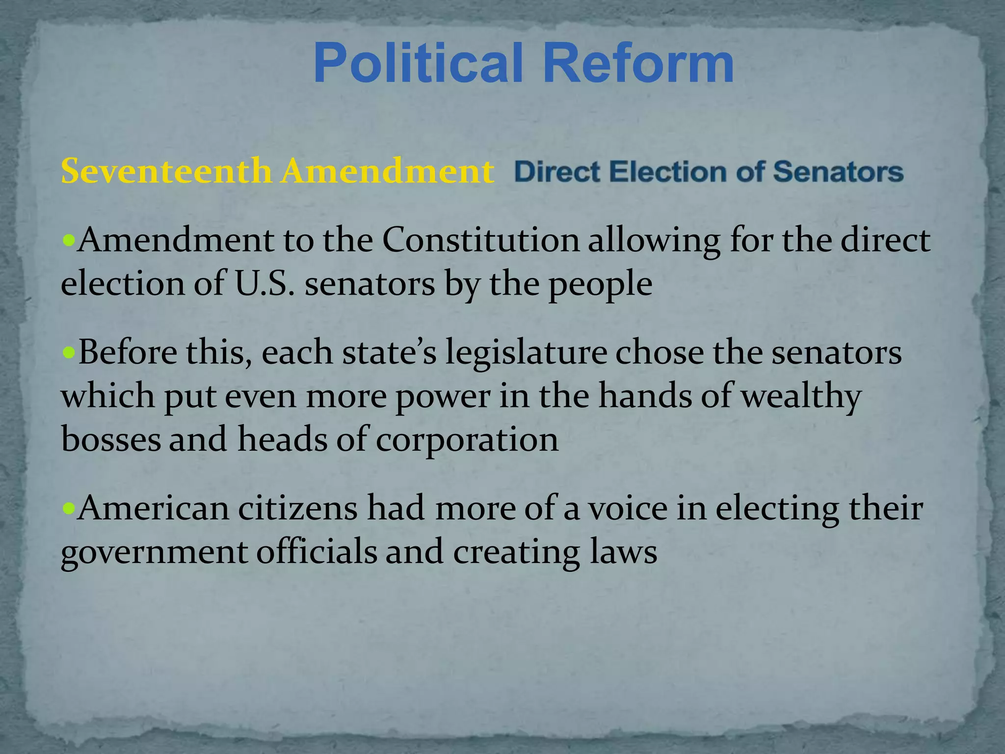 Political Reform
Seventeenth Amendment
Amendment to the Constitution allowing for the direct
election of U.S. senators by the people
Before this, each state’s legislature chose the senators
which put even more power in the hands of wealthy
bosses and heads of corporation
American citizens had more of a voice in electing their
government officials and creating laws
 