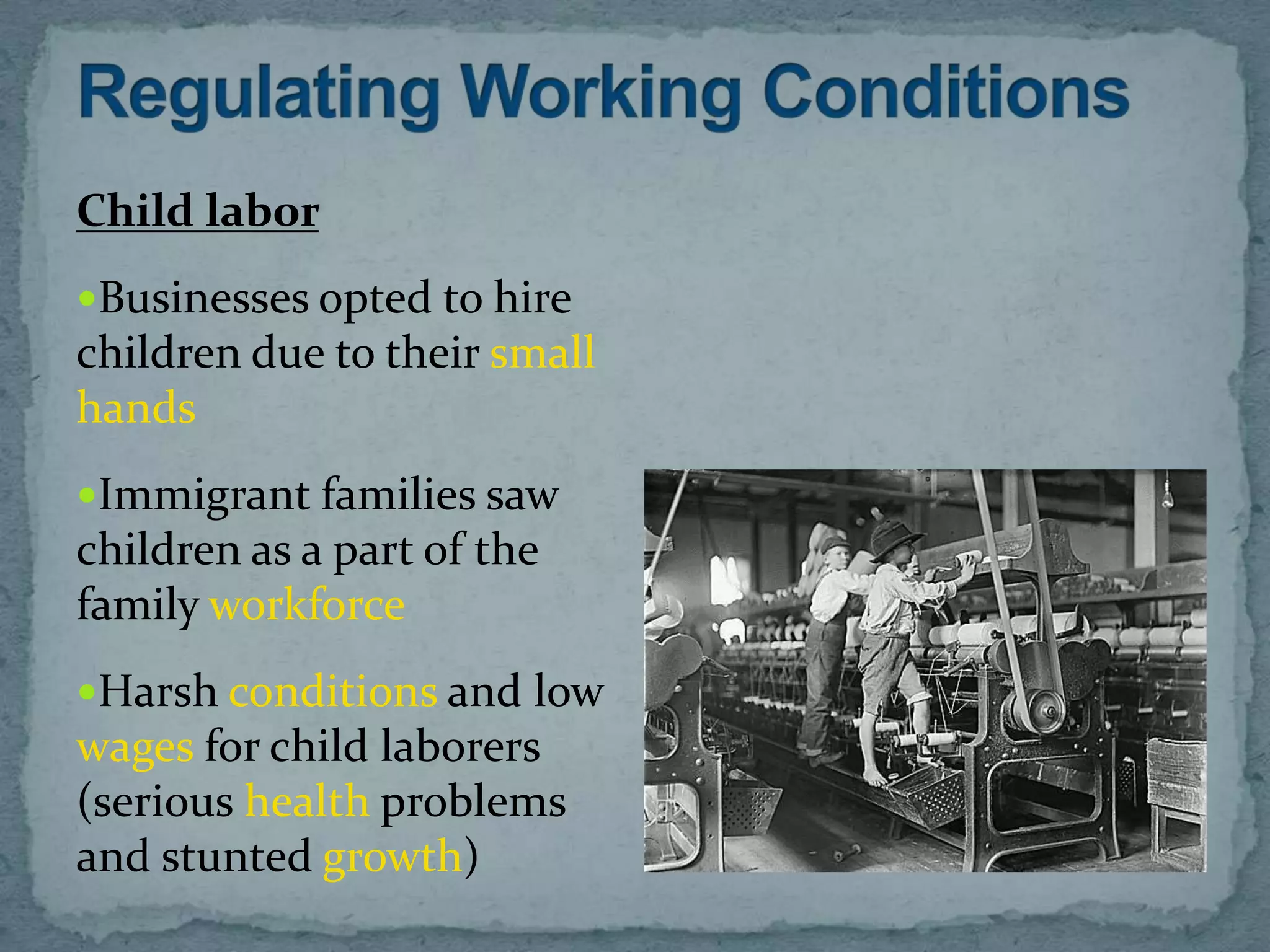Child labor
Businesses opted to hire
children due to their small
hands
Immigrant families saw
children as a part of the
family workforce
Harsh conditions and low
wages for child laborers
(serious health problems
and stunted growth)
 