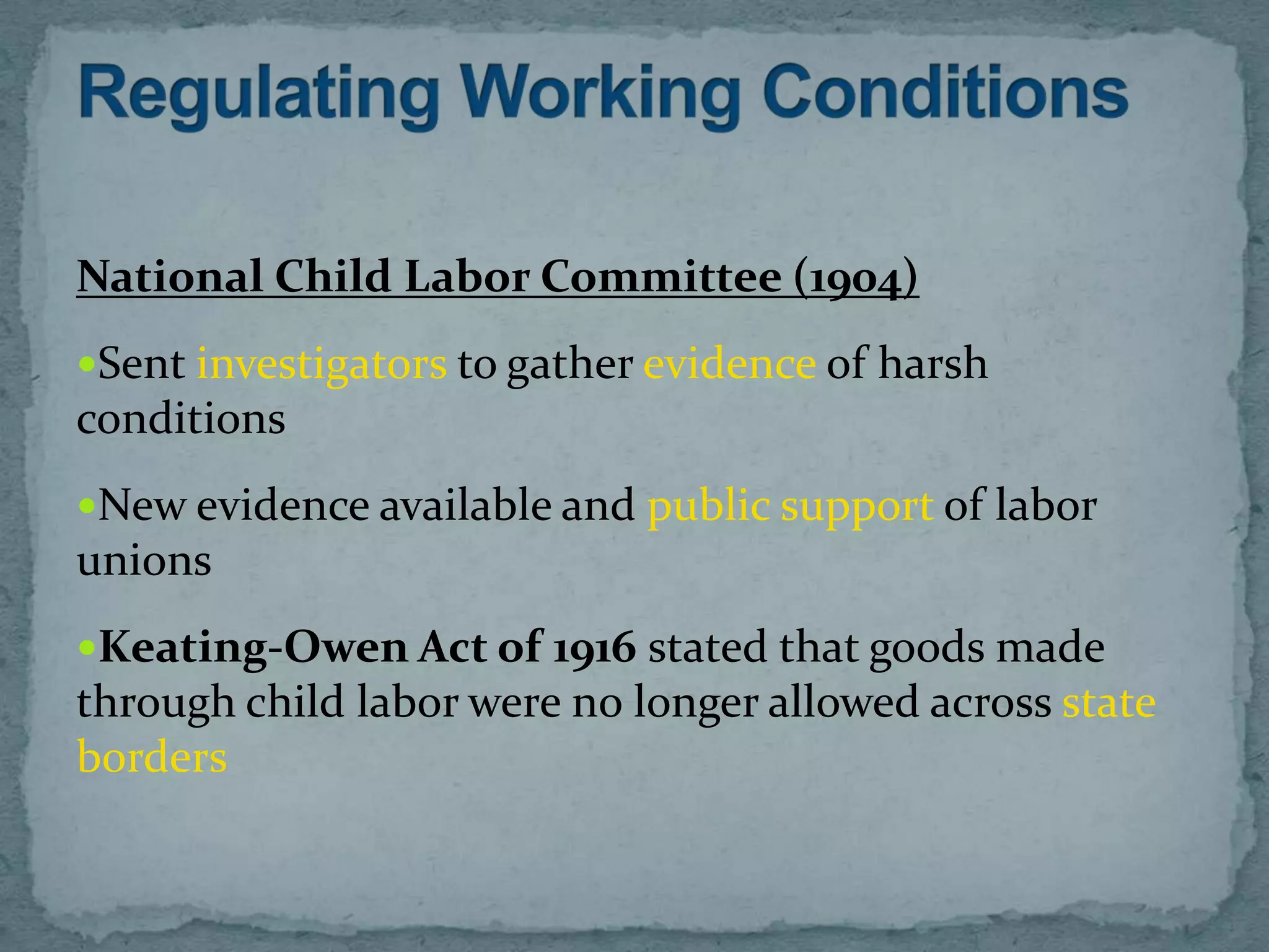National Child Labor Committee (1904)
Sent investigators to gather evidence of harsh
conditions
New evidence available and public support of labor
unions
Keating-Owen Act of 1916 stated that goods made
through child labor were no longer allowed across state
borders
 