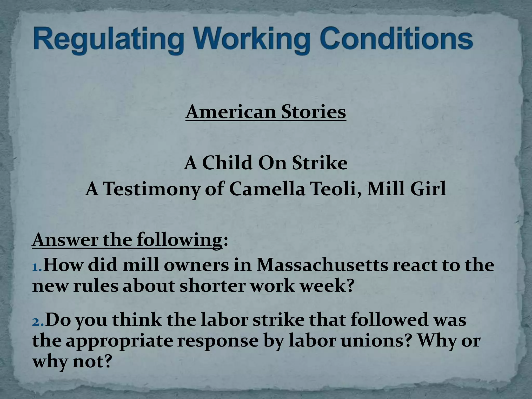 American Stories

               A Child On Strike
      A Testimony of Camella Teoli, Mill Girl

Answer the following:
1.How did mill owners in Massachusetts react to the
new rules about shorter work week?
2.Do you think the labor strike that followed was
the appropriate response by labor unions? Why or
why not?
 