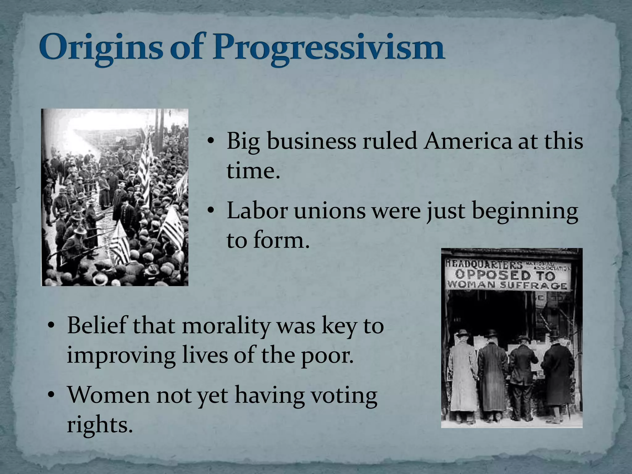 • Big business ruled America at this
                 time.
               • Labor unions were just beginning
                 to form.


• Belief that morality was key to
  improving lives of the poor.
• Women not yet having voting
  rights.
 