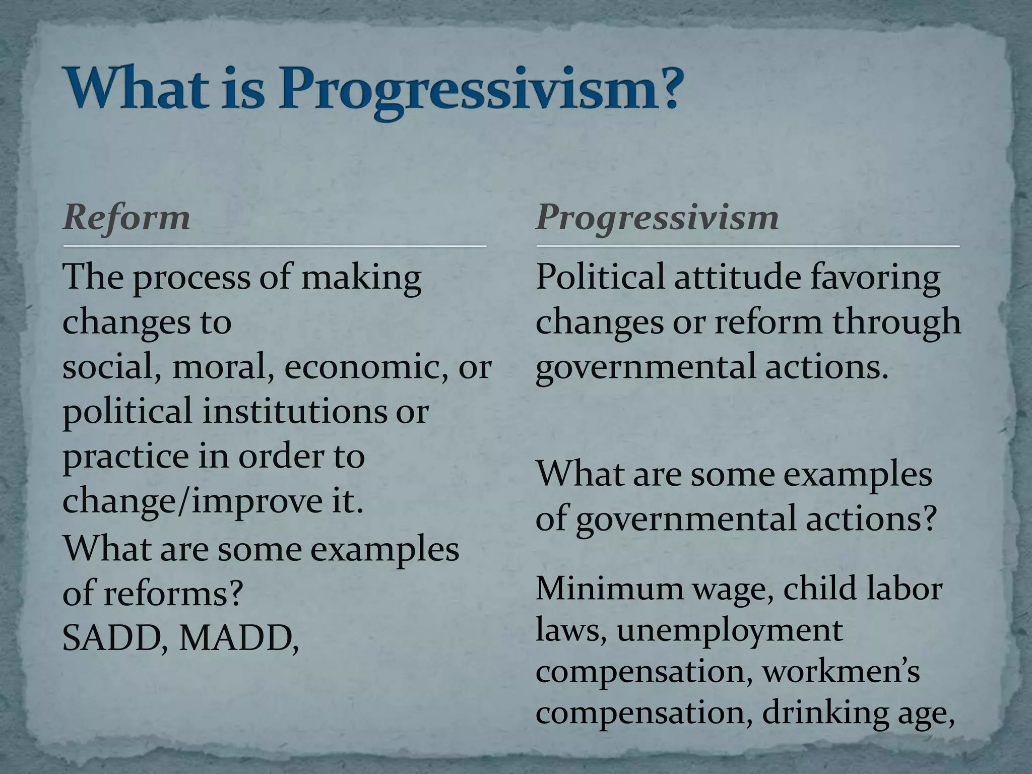 Reform                        Progressivism
The process of making         Political attitude favoring
changes to                    changes or reform through
social, moral, economic, or   governmental actions.
political institutions or
practice in order to          What are some examples
change/improve it.            of governmental actions?
What are some examples
of reforms?                   Minimum wage, child labor
SADD, MADD,                   laws, unemployment
                              compensation, workmen’s
                              compensation, drinking age,
 