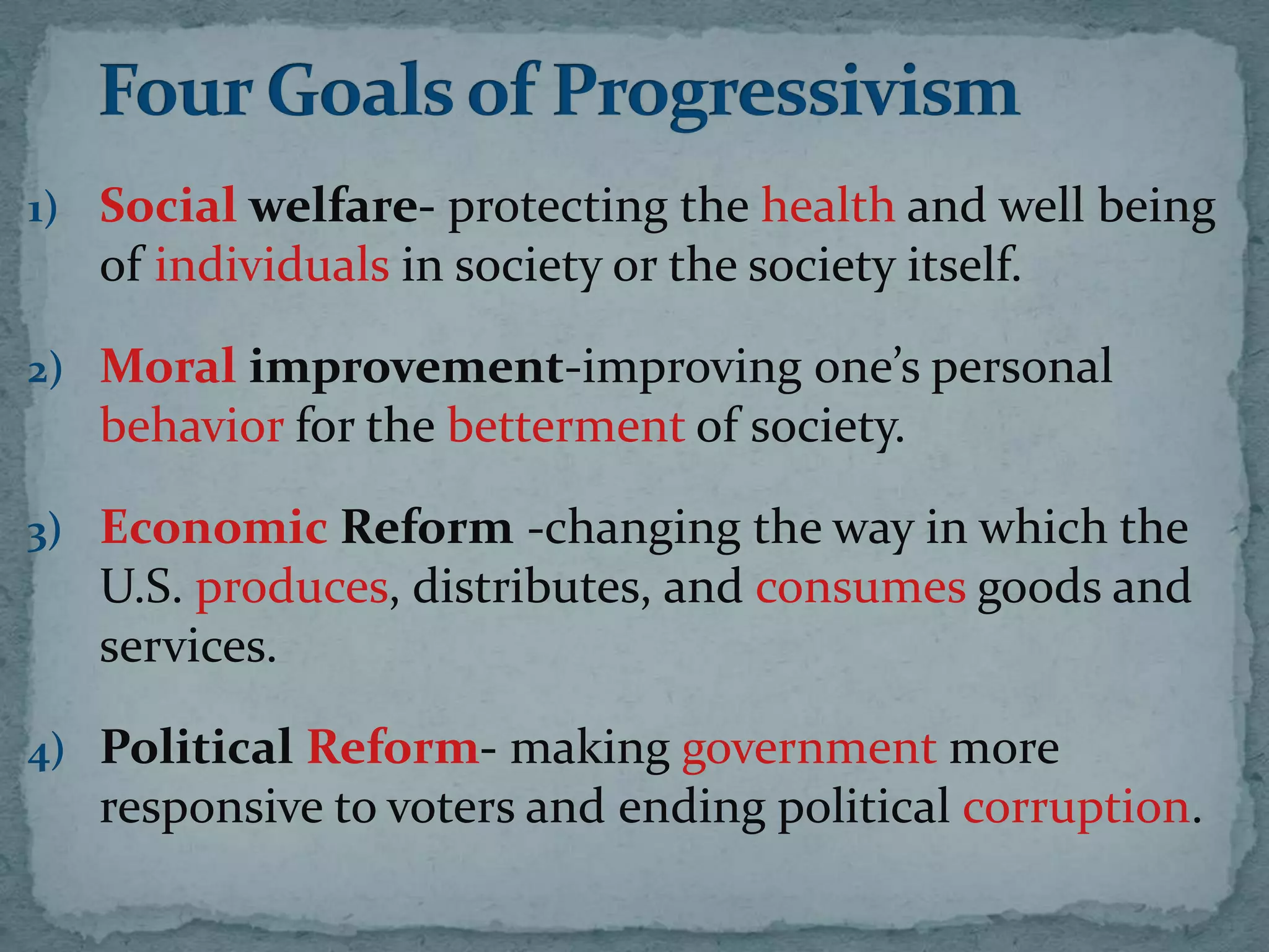 1) Social welfare- protecting the health and well being
   of individuals in society or the society itself.

2) Moral improvement-improving one’s personal
   behavior for the betterment of society.

3) Economic Reform -changing the way in which the
   U.S. produces, distributes, and consumes goods and
   services.

4) Political Reform- making government more
   responsive to voters and ending political corruption.
 