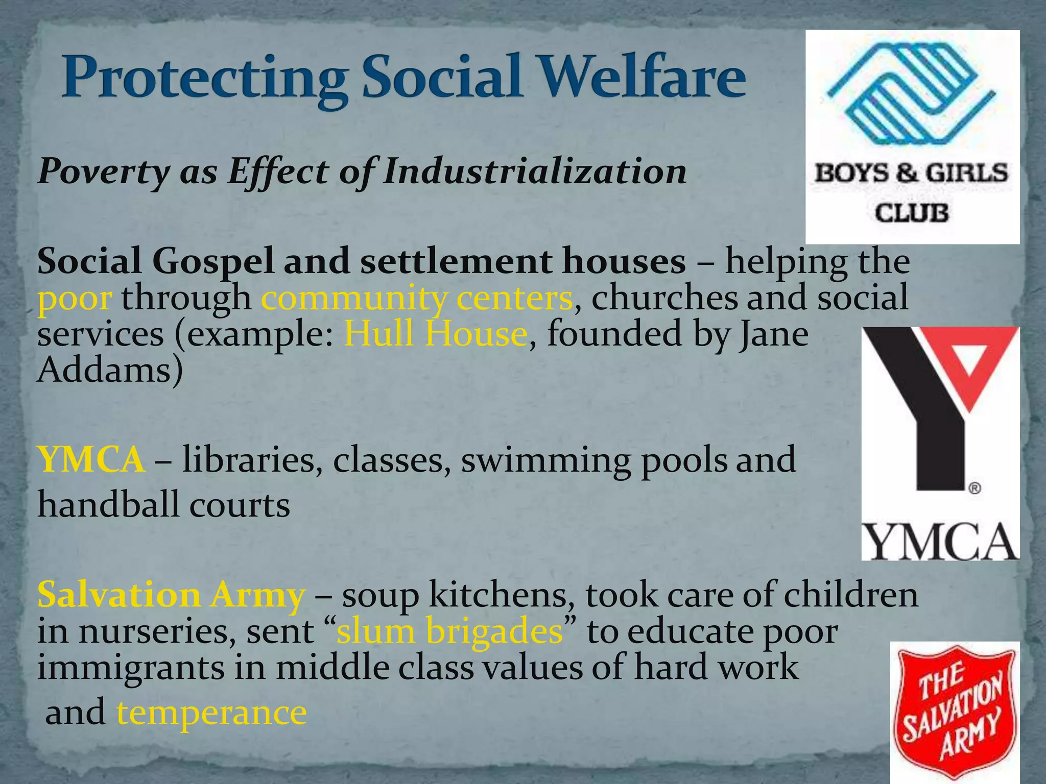 Poverty as Effect of Industrialization

Social Gospel and settlement houses – helping the
poor through community centers, churches and social
services (example: Hull House, founded by Jane
Addams)

YMCA – libraries, classes, swimming pools and
handball courts

Salvation Army – soup kitchens, took care of children
in nurseries, sent “slum brigades” to educate poor
immigrants in middle class values of hard work
 and temperance
 