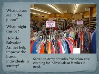 What do you
see in the
photo?
What might
this be?
How do
Salvation
Armies help
improve the
lives of
                 Salvation Army provides free or low cost
individuals in   clothing for individuals or families in
society?         need.
 