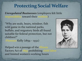 Unregulated Businesses (employers felt little
responsibility toward their workers)

“Why are seals, bears, reindeer, fish
wild game in the national parks,
buffalo, and migratory birds all found
suitable for federal protection, but not
children?”
-Florence Kelly (1859 – 1932)

Helped win a passage of the Illinois
Factory Act of 1893 prohibiting child labor
and limited women’s working hours
 