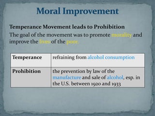 Temperance Movement leads to Prohibition
The goal of the movement was to promote morality and
improve the lives of the poor.

 Temperance     refraining from alcohol consumption

 Prohibition    the prevention by law of the
                manufacture and sale of alcohol, esp. in
                the U.S. between 1920 and 1933
 