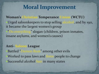 Woman’s Christian Temperance Union (WCTU)
Urged saloonkeepers to stop selling alcohol, and by 1911,
it became the largest women’s group
“Do everything” slogan (children, prison inmates,
insane asylums, and women’s causes)

Anti- Saloon League
Battled “Demon Rum” among other evils
Worked to pass laws and force people to change
Successful alcohol ban in many states
 