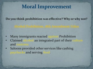 Do you think prohibition was effective? Why or why not?

      Alcohol Prohibition, 18th Amendment Video


•   Many immigrants reacted against Prohibition
•   Claimed alcohol an integrated part of their culture
    and customs
•   Saloons provided other services like cashing
    paychecks and serving food.
 