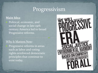 Progressivism
Main Idea:
 Political, economic, and
  social change in late 19th
  century America led to broad
  Progressive reforms.

Why It Matters Now:
 Progressive reforms in areas
  such as labor and voting
  rights reinforced democratic
  principles that continue to
  exist today.
 