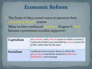  The Panic of 1893 caused many to question their
  capitalist economic system
 Many workers embraced socialism (Eugene V. Debs,
  became a prominent socialist supporter)

 Capitalism      an economic and political system in which a country's
                 trade and industry are controlled by private owners for
                 profit, rather than by the state.


 Socialism       a political and economic theory in which the
                 government controls the means of production,
                 distribution, and exchange
 