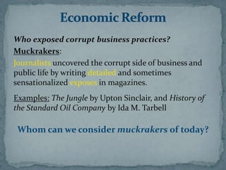 Who exposed corrupt business practices?
Muckrakers:
Journalists uncovered the corrupt side of business and
public life by writing detailed and sometimes
sensationalized exposes in magazines.
Examples: The Jungle by Upton Sinclair, and History of
the Standard Oil Company by Ida M. Tarbell

 Whom can we consider muckrakers of today?
 