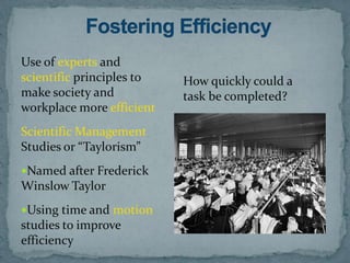 Use of experts and
scientific principles to   How quickly could a
make society and           task be completed?
workplace more efficient
Scientific Management
Studies or “Taylorism”
Named after Frederick
Winslow Taylor
Using time and motion
studies to improve
efficiency
 