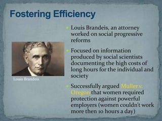  Louis Brandeis, an attorney
                  worked on social progressive
                  reforms
                  Focused on information
                  produced by social scientists
                  documenting the high costs of
                  long hours for the individual and
Louis Brandeis
                  society
                  Successfully argued Muller v.
                  Oregon that women required
                  protection against powerful
                  employers (women couldn’t work
                  more then 10 hours a day)
 