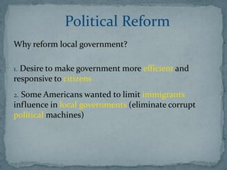 Political Reform
Why reform local government?

1. Desire to make government more efficient and
responsive to citizens
2. Some Americans wanted to limit immigrants
influence in local governments (eliminate corrupt
political machines)
 