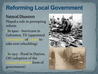Natural Disasters
Played a role in prompting
reform
In 1900 - hurricane in
Galveston, TX (appointed
commission of 5 men to
take over rebuilding)

In 1913 - flood in Dayton,
OH (adoption of the
council-manager form of
government)
 