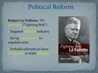 Political Reform
Robert La Follette, WI
governor (“Fighting Bob”)
Targeted railroad industry

Set up commission to
regulate rates
Forbade railroads to issue
free passes to state officials
 