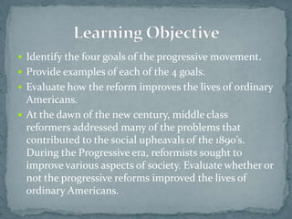  Identify the four goals of the progressive movement.
 Provide examples of each of the 4 goals.
 Evaluate how the reform improves the lives of ordinary
  Americans.
 At the dawn of the new century, middle class
  reformers addressed many of the problems that
  contributed to the social upheavals of the 1890’s.
  During the Progressive era, reformists sought to
  improve various aspects of society. Evaluate whether or
  not the progressive reforms improved the lives of
  ordinary Americans.
 
