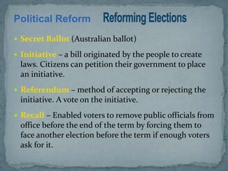 Political Reform
 Secret Ballot (Australian ballot)

 Initiative – a bill originated by the people to create
  laws. Citizens can petition their government to place
  an initiative.
 Referendum – method of accepting or rejecting the
  initiative. A vote on the initiative.
 Recall – Enabled voters to remove public officials from
  office before the end of the term by forcing them to
  face another election before the term if enough voters
  ask for it.
 