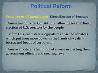 Political Reform
Seventeenth Amendment
Amendment to the Constitution allowing for the direct
election of U.S. senators by the people
Before this, each state’s legislature chose the senators
which put even more power in the hands of wealthy
bosses and heads of corporation
American citizens had more of a voice in electing their
government officials and creating laws
 