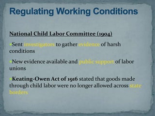 National Child Labor Committee (1904)
Sent investigators to gather evidence of harsh
conditions
New evidence available and public support of labor
unions
Keating-Owen Act of 1916 stated that goods made
through child labor were no longer allowed across state
borders
 