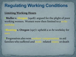 Limiting Working Hours
Muller v. Oregon (1908): argued for the plight of poor
working women. Women were then limited to a 10-hr
workday
Bunting v. Oregon (1917): upheld a 10-hr workday for
men
Progressives also won workers’ compensation to aid
families who suffered and work- related injury or death
 